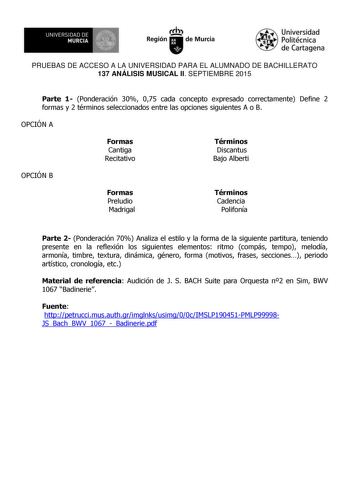 I  UNIVERSIDAD DE MURCIA  Ih Región de Murcia Universidad Politécnica de Cartagena PRUEBAS DE ACCESO A LA UNIVERSIDAD PARA EL ALUMNADO DE BACHILLERATO 137 ANÁLISIS MUSICAL II SEPTIEMBRE 2015 Parte 1 Ponderación 30 075 cada concepto expresado correctamente Define 2 formas y 2 términos seleccionados entre las opciones siguientes A o B OPCIÓN A Formas Cantiga Recitativo Términos Discantus Bajo Alberti OPCIÓN B Formas Preludio Madrigal Términos Cadencia Polifonía Parte 2 Ponderación 70 Analiza el e…