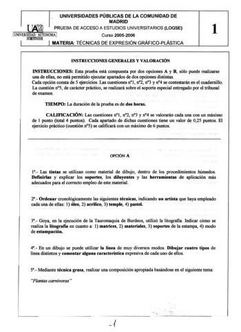 UNIVERSIDADES PÚBLICAS DE LA COMUNIDAD DE MADRID  PRUEBA DE ACCESO A ESTUDIOS UNIVERSITARIOS LOGSE UNIVERSmID1AuDmmAU1TONOMA  Curso 20052006  1 1 1 MATERIA TECNICAS DE EXPRESIÓN GRAFICOPLÁSTICA INSTRUCCIONES GENERALES Y VALORACIÓN INSTRUCCIONES Esta prueba está compuesta por dos opciones A y B sólo puede realizarse una de ellas no está permitido ejecutar apartados de dos opciones distintas Cada opción consta de 5 ejercicios Las cuestiones nl n2 n3 y n4 se contestarán en el cuadernillo La cuesti…