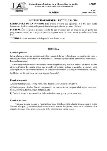 Universidades Públicas de la Comunidad de Madrid Prueba de Acceso a Estudios Universitarios IMAGEN LOGSE JUNIO Curso 20022003 INSTRUCCIONES GENERALES Y VALORACIÓN ESTRUCTURA DE LA PRUEBA Esta prueba presenta dos opciones A y B sólo puede hacerse una de ellas no estando permitido realizar apartados de opciones distintas PUNTUACIÓN El primer ejercicio consta de tres preguntas con un máximo de un punto por pregunta tres puntos en el segundo ejercicio se puede alcanzar cuatro puntos y en el tercero…