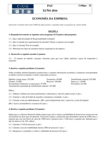 CiUG C ti lOI 1TLJtL lE RJT RIA DI tiU JCI PAU XUÑO 2016 Código 31 ECONOMÍA DA EMPRESA Instrucións O alumno debe elixir UNHA das dúas opcións e responder todas as preguntas da opción elixida OPCIÓN A 1 Responda brevemente as seguintes catro preguntas 075 puntos cada pregunta 11 Que é unha Sociedade de Responsabilidade Limitada 12 Que se entende por segmentación de mercados Ilustra a resposta cun exemplo 13 Que é o leasing Pon un exemplo 14 Menciona tres tipos de estruturas básicas organizativas…