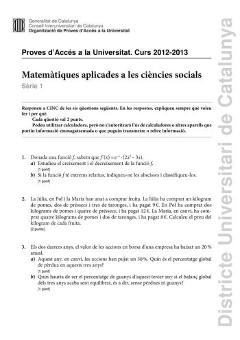 Districte Universitari de Catalunya Generalitat de Catalunya Consell lnteruniversitari de Catalunya Organització de Proves dAccés a la Universitat Proves dAccés a la Universitat Curs 20122013 Matemtiques aplicades a les cincies socials Srie 1 Responeu a CINC de les sis qestions segents En les respostes expliqueu sempre qu voleu fer i per qu Cada qestió val 2 punts Podeu utilitzar calculadora per no sautoritzar lús de calculadores o altres aparells que portin informació emmagatzemada o que pugui…