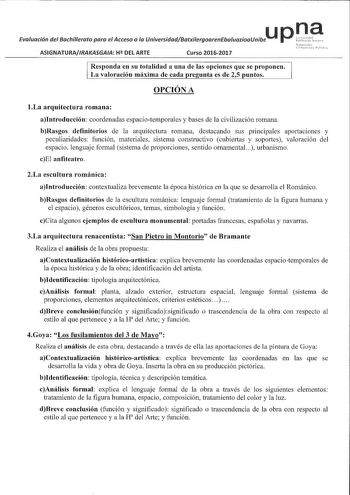 u p n a Evaluación del Bachillerato para el Acceso a la UniversidadBatxilergoarenEbaluazioaUnibe ASIGNATURAIRAKASGAA H DEL ARTE Curso 20162017 Responda en su totalidad a una de las opciones que se proponen La valoración máxima de cada pregunta es de 25 puntos OPCIÓN A 1La arquitectura romana aIntroducción coordenadas espaciotemporales y bases de la civilización romana bRasgos definitorios de la arquitectura romana destacando sus principales aportaciones y peculiaridades función materiales siste…