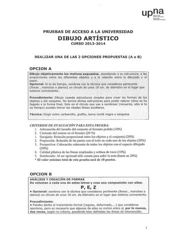 upl Nfuroh Udbm hlo PRUEBAS DE ACCESO A LA UNIVERSIDAD DIBUJO ARTISTICO CURSO 20132014 REALIZAR UNA DE LAS 2 OPCIONES PROPUESTAS A o B OPCION A PibujaobjetiyúnenteJos motivo xpúest9satendiendCJ a S strllcturaia las i    proporcionesoentre losdifernntes objetos y ala relación entrelo dibujadpy L papel  i        úpciori al Si te dátiernpo sombreaionda téfiléqtJe considers rertiDehte líneas mloás Plilnós un círculo de óos 10cm dediámétronelJugr que estimes conveniente  Procedimiento DibÚja USilndo…