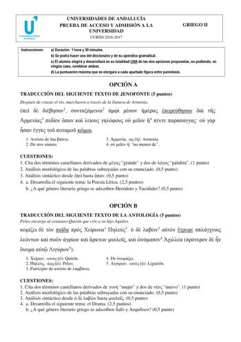 UNIVERSIDADES DE ANDALUCÍA PRUEBA DE ACCESO Y ADMISIÓN A LA UNIVERSIDAD CURSO 20162017 GRIEGO II Instrucciones a Duración 1 hora y 30 minutos b Se podrá hacer uso del diccionario y de su apéndice gramatical c El alumno elegirá y desarrollará en su totalidad UNA de las dos opciones propuestas no pudiendo en ningún caso combinar ambas d La puntuación máxima que se otorgará a cada apartado figura entre paréntesis OPCIÓN A TRADUCCIÓN DEL SIGUIENTE TEXTO DE JENOFONTE 5 puntos Después de cruzar el rí…