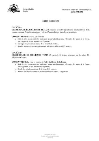 Universidad de Oviedo Pruebas de Acceso a la Universidad PAU Curso 20152016 ARTES ESCÉNICAS OPCIÓN A DESARROLLE EL SIGUIENTE TEMA 5 puntos El teatro del absurdo en el contexto de la escena europea Principales autores y obras Características formales y temáticas COMENTARIO El avaro de Molire a Sitúe la obra en su contexto indicando las características más relevantes del teatro de la época autor y género al que pertenece 25 puntos b Destaque los principales temas de la obra 125 puntos c Analice l…