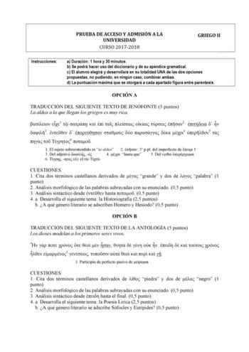 PRUEBA DE ACCESO Y ADMISIÓN A LA UNIVERSIDAD CURSO 20172018 GRIEGO II Instrucciones a Duración 1 hora y 30 minutos b Se podrá hacer uso del diccionario y de su apéndice gramatical c El alumno elegirá y desarrollará en su totalidad UNA de las dos opciones propuestas no pudiendo en ningún caso combinar ambas d La puntuación máxima que se otorgará a cada apartado figura entre paréntesis OPCIÓN A TRADUCCIÓN DEL SIGUIENTE TEXTO DE JENOFONTE 5 puntos La aldea a la que llegan los griegos es muy rica  …