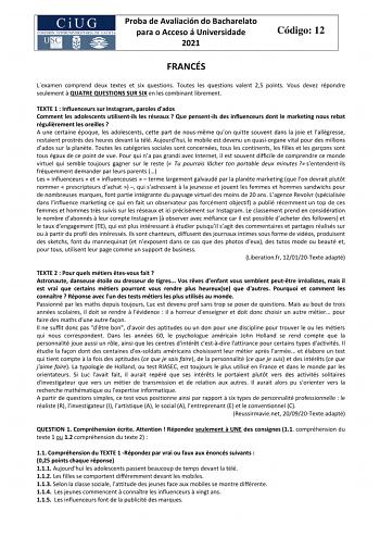 Proba de Avaliación do Bacharelato para o Acceso á Universidade 2021 Código 12 FRANCÉS Lexamen comprend deux textes et six questions Toutes les questions valent 25 points Vous devez répondre seulement  QUATRE QUESTIONS SUR SIX en les combinant librement TEXTE 1  Influenceurs sur Instagram paroles dados Comment les adolescents utilisentils les réseaux  Que pensentils des influenceurs dont le marketing nous rebat régulirement les oreilles  A une certaine époque les adolescents cette part de nousm…