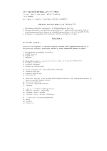 UNIVERSIDAD PÚBLICA DE NAVARRA PRUEBA PARA EL ACCESO A LA UNIVERSIDAD Curso 200506 MATERIA ECONOMÍA Y ORGANIZACIÓN DE EMPRESAS INSTRUCCIONES GENERALES Y VALORACIÓN 1 La prueba consta de dos opciones A y 8 de las que deberás elegir una 2 Contesta únicamente a las cuestiones de la opción sea A o sea B que hayas escogido Una vez seleccionada una opción solamente se valorarán las preguntas que se hayan respondido de ésta 3 Cada parte va acompañada por la puntuación máxima que se puede conseguir OPC…