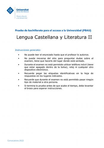 Prueba de bachillerato para el acceso a la Universidad PBAU Lengua Castellana y Literatura II Instrucciones generales  No puede leer el enunciado hasta que el profesor lo autorice  No puede moverse del sitio para preguntar dudas sobre el examen tiene que hacerlo del lugar donde está sentado  Durante el examen no está permitido utilizar teléfono móvil tiene que estar apagado dentro de la bolsa reloj ni cualquier otro dispositivo electrónico  Recuerde pegar las etiquetas identificativas en la hoj…