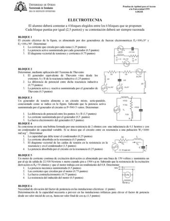 UNIVERSIDAD DE VIEDO Vicerrectorado de Estudiantes ÁREA DE ORIENTACIÓN UNIVERSITARIA Pruebas de Aptitud para el Acceso a la Universidad 1999 LOGSE ELECTROTECNIA El alumno deberá contestar a 4 bloques elegidos entre los 6 bloques que se proponen Cada bloque puntúa por igual 25 puntos y su contestación deberá ser siempre razonada BLOQUE 1 El circuito eléctrico de la figura es alimentado por dos generadores de fuerzas electromotrices E11000 y E210090 Determinar 1 La corriente que circula por cada …