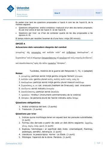 Grec II Model 1 Es poden triar tant les qestions proposades a lopció A com les de lopció B de la manera segent  Qestions obligatries anlisi sintctica i traducció dun dels dos textos proposats Es pot triar entre el text de lopció A i el de lopció B  Qestions per triar se nhan de contestar quatre de les deu proposades a les opcions A i B El temps mxim per resoldre lexamen és duna hora i mitja 90 minuts OPCIÓ A Actuacions dels vencedors després del combat 1     2   3  4          5  6    7 8 Notes …