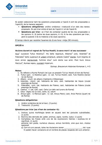 Llatí II Model 1 Es poden seleccionar tant les qestions proposades a lopció A com les proposades a lopció B de la manera segent  Qestions obligatries anlisi sintctica i traducció dun dels dos textos proposats Es pot triar entre el text de lopció A i el de lopció B  Qestions per triar se nhan de contestar quatre de les nou proposades a les opcions A i B entre les dues opcions A i B hi ha deu qestions per triar per la qestió 3 és la mateixa a les dues opcions El temps mxim per resoldre lexamen és…