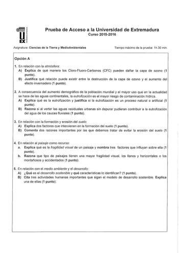 Prueba de Acceso a la Universidad de Extremadura Curso 20152016 Aslgnatura Ciencias de la Tierra y MedioAmbientaes Tiempo máximo de la prueba 1h30 min Opción A 1 En relación con la atmósfera A Explica de qué manera los CloroFluoroCarbonos CFC pueden dañar la capa de ozono 1 punto B Justifica qué relación puede existir entre la destrucción de la capa de ozono y el aumento del efecto invernadero 1 punto 2 A consecuencia del aumento demográfico de la población mundial y el mayor uso que en la actu…