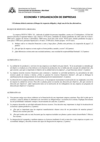 UNIVERSIDAD DE OVIEDO Vicerrectorado de Estudiantes y Movilidad Área de Orientación Universitaria Pruebas de Aptitud para el Acceso a la Universidad 2002 LOGSE ECONOMÍA Y ORGANIZACIÓN DE EMPRESAS 1 El alumno deberá contestar al bloque de respuesta obligada y elegir una de las dos alternativas BLOQUE DE RESPUESTA OBLIGADA La empresa NUEVA VIDA SL dedicada al cuidado de personas impedidas cuenta con 12 trabajadores Al final del ejercicio presenta el siguiente balance caja y bancos 8735 euros cant…