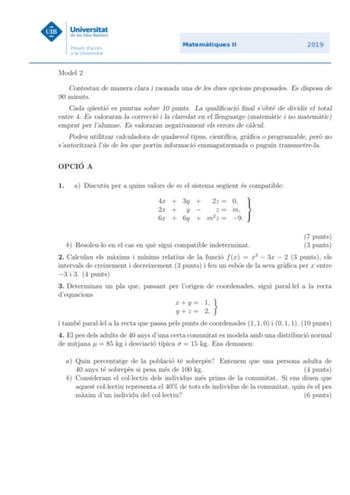 Model 2 Contestau de manera clara i raonada una de les dues opcions proposades Es disposa de 90 minuts Cada questio es puntua sobre 10 punts La qualicacio nal sobte de dividir el total entre 4 Es valoraran la correccio i la claredat en el llenguatge matematic i no matematic emprat per lalumne Es valoraran negativament els errors de calcul Podeu utilitzar calculadora de qualsevol tipus cientca graca o programable pero no sautoritzara lus de les que portin informacio emmagatzemada o puguin transm…