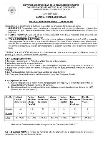 UNIVERSIDADES PÚBLICAS DE LA COMUNIDAD DE MADRID EVALUACIÓN PARA EL ACCESO A LAS ENSEÑANZAS UNIVERSITARIAS OFICIALES DE GRADO Curso 20212022 MATERIA HISTORIA DE ESPAÑA INSTRUCCIONES GENERALES Y CALIFICACIÓN Después de leer atentamente el examen responda a las preguntas de la siguiente forma 1 CUESTIONES Responda a cuatro cuestiones como máximo a elegir entre las doce que componen las preguntas A1 y B1 De manera orientativa se recomienda una extensión máxima de unas 10 líneas por cuestión 2 FUEN…