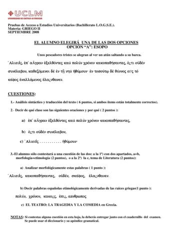 Pruebas de Acceso a Estudios Universitarios Bachillerato LOGSE Materia GRIEGO II SEPTIEMBRE 2008 EL ALUMNO ELEGIRÁ UNA DE LAS DOS OPCIONES OPCIÓN A ESOPO Unos pescadores tristes se alegran al ver un atún saltando a su barca AlieiÍj ep agran ecelqontej kai polun xronon kakopaqhsantej oti ouden sunelabon kaqezomenoi de en tv nhi hqumoun en tosout de qunnoj eij to kafoj enallomenoj elanqanen CUESTIONES 1 Análisis sintáctico y traducción del texto  6 puntos si ambos ítems están totalmente correctos…