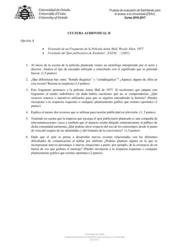 Uni eridad de O iedo Univesidá d Uuiéu Uniuersity ofOviedo Pruebas de evaluación de Bachillerato para el acceso a la Universidad EBAU Curso 20162017 Opción A CULTURA AUDIOVISUAL II  Visionado de un Fragmento de la Película Annie Hall Woody Allen 1977  Visionado del Spot publicitario de Euskaltel PATXI 2001 1 Al inicio de la escena de la película planteada vemos un monólogo interpretado por el actor y director Analiza el tipo de encuadre utilizado y relaciónalo con el significado que se pretende…