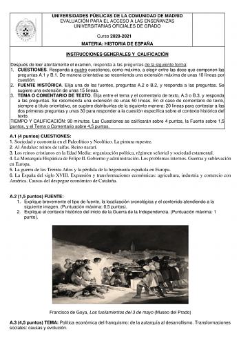 UNIVERSIDADES PÚBLICAS DE LA COMUNIDAD DE MADRID EVALUACIÓN PARA EL ACCESO A LAS ENSEÑANZAS UNIVERSITARIAS OFICIALES DE GRADO Curso 20202021 MATERIA HISTORIA DE ESPAÑA INSTRUCCIONES GENERALES Y CALIFICACIÓN Después de leer atentamente el examen responda a las preguntas de la siguiente forma 1 CUESTIONES Responda a cuatro cuestiones como máximo a elegir entre las doce que componen las preguntas A1 y B1 De manera orientativa se recomienda una extensión máxima de unas 10 líneas por cuestión 2 FUEN…