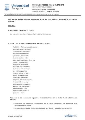  Universidad fil Zaragoza 1S42 PRUEBA DE ACCESO A LA UNIVERSIDAD CONVOCATORIA DE JUNIO DE 2014 EJERCICIO DE ARTES ESCÉNICAS TIEMPO DISPONIBLE 1 hora 30 minutos PUNTUACIÓN QUE SE OTORGARÁ A ESTE EJERCICIO véanse las distintas partes del examen Elija una de las dos opciones propuestas A o B En cada pregunta se señala la puntuación máxima OPCIÓN A 1 Responda a este tema 5 puntos La renovación escénica en España ValleInclán y García Lorca 2 Texto Lope de Vega El caballero de Olmedo 5 puntos ALONSO …