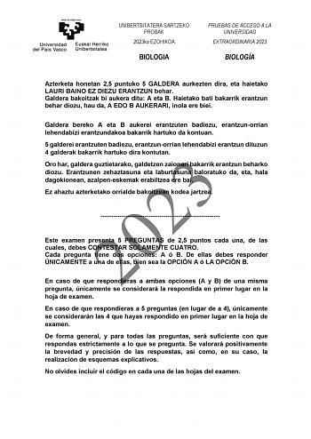 UNIBERTSITATERA SARTZEKO PROBAK 2023ko EZOHIKOA BIOLOGIA PRUEBAS DE ACCESO A LA UNIVERSIDAD EXTRAORDINARIA 2023 BIOLOGÍA Azterketa honetan 25 puntuko 5 GALDERA aurkezten dira eta haietako LAURI BAINO EZ DIEZU ERANTZUN behar Galdera bakoitzak bi aukera ditu A eta B Haietako bati bakarrik erantzun behar diozu hau da A EDO B AUKERARI inola ere biei Galdera bereko A eta B aukerei erantzuten badiezu erantzunorrian lehendabizi erantzundakoa bakarrik hartuko da kontuan 5 galderei erantzuten badiezu er…