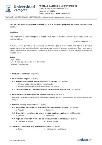  Universidad fil Zaragoza 1S42 PRUEBA DE ACCESO A LA UNIVERSIDAD CONVOCATORIA DE SEPTIEMBRE DE 2015 EJERCICIO DE LATÍN II TIEMPO DISPONIBLE 1 hora 30 minutos PUNTUACIÓN QUE SE OTORGARÁ A ESTE EJERCICIO véanse las distintas partes del examen Elija una de las dos opciones propuestas A o B En cada pregunta se señala la puntuación máxima OPCIÓN A Tras fundar Roma Rómulo acoge en la ciudad a numerosos inmigrantes nombra senadores y rapta a las mujeres sabinas Eutropio Breviario I 2 Romulus condita c…