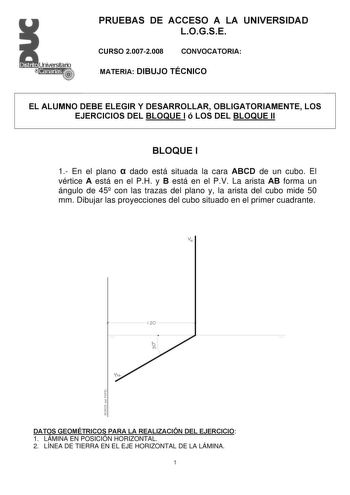 PRUEBAS DE ACCESO A LA UNIVERSIDAD LOGSE CURSO 20072008 CONVOCATORIA MATERIA DIBUJO TÉCNICO EL ALUMNO DEBE ELEGIR Y DESARROLLAR OBLIGATORIAMENTE LOS EJERCICIOS DEL BLOQUE I ó LOS DEL BLOQUE II BLOQUE I 1 En el plano  dado está situada la cara ABCD de un cubo El vértice A está en el PH y B está en el PV La arista AB forma un ángulo de 45 con las trazas del plano y la arista del cubo mide 50 mm Dibujar las proyecciones del cubo situado en el primer cuadrante v 120 h DATOS GEOMÉTRICOS PARA LA REAL…