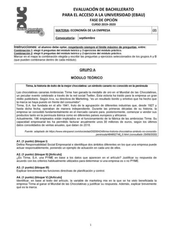 EVALUACIÓN DE BACHILLERATO PARA EL ACCESO A LA UNIVERSIDAD EBAU FASE DE OPCIÓN CURSO 20192020 MATERIA ECONOMÍA DE LA EMPRESA 2 Convocatoria septiembre  Instrucciones el alumno debe optar respetando siempre el límite máximo de preguntas entre Combinación 1 elegir 4 preguntas del módulo teórico y 3 ejercicios del módulo práctico Combinación 2 elegir 6 preguntas del módulo teórico y 2 ejercicios del módulo práctico Marcar en el mapa la combinación elegida y escribir las preguntas y ejercicios sele…