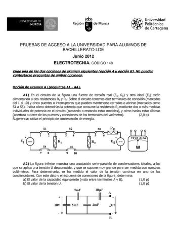 UNIVERSIDAD DE 11 MURCIA 11 Ih Región de Murcia Universidad Politécnica de Cartagena PRUEBAS DE ACCESO A LA UNIVERSIDAD PARA ALUMNOS DE BACHILLERATO LOE Junio 2012 ELECTROTECNIA CÓDIGO 148 Elige una de las dos opciones de examen siguientes opción A u opción B No pueden contestarse preguntas de ambas opciones Opción de examen A preguntas A1  A4 A1 En el circuito de la figura una fuente de tensión real Eg Rg y otra ideal E1 están alimentando a dos resistencias R1 y R2 Sobre el circuito tenemos di…