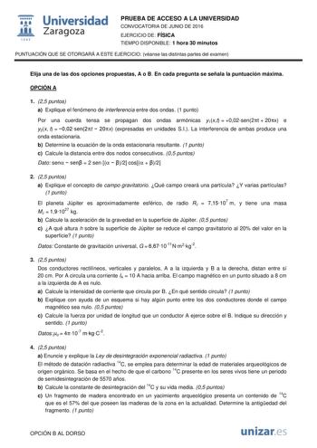  Universidad fil Zaragoza 1S42 PRUEBA DE ACCESO A LA UNIVERSIDAD CONVOCATORIA DE JUNIO DE 2016 EJERCICIO DE FÍSICA TIEMPO DISPONIBLE 1 hora 30 minutos PUNTUACIÓN QUE SE OTORGARÁ A ESTE EJERCICIO véanse las distintas partes del examen Elija una de las dos opciones propuestas A o B En cada pregunta se señala la puntuación máxima OPCIÓN A 1 25 puntos a Explique el fenómeno de interferencia entre dos ondas 1 punto Por una cuerda tensa se propagan dos ondas armónicas y1xt  002sen2t  20x e y2x t  002…