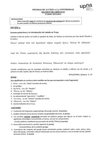 PRUEBAS DE ACCESO A LA UNIVERSIDAD EXAMEN DE GRIEGO 11 CURSO 20122013 upJ Nfuollo u1rti fclilo INSTRUCCIONES Debes responder todas las cuestiones de una de las dos opciones A B que se proponen En cada cuestión se señala la puntuación máxima OPCIÓN A Sucesos posteriores a la introducción del caballo en Troya Cuando se hizo de noche y el sueño se apoderó de todos los helenos se acercaron por mar desde Ténedos a la costa y Evwv1 aú1oic2 ano 1oú AxuAiwc3 1ácpou nvQaov n1Ev EAÉVTJ4 be éA0oiíaa5 TIEQ…