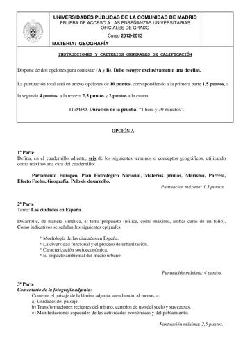 UNIVERSIDADES PÚBLICAS DE LA COMUNIDAD DE MADRID PRUEBA DE ACCESO A LAS ENSEÑANZAS UNIVERSITARIAS OFICIALES DE GRADO Curso 20122013 MATERIA GEOGRAFÍA INSTRUCCIONES Y CRITERIOS GENERALES DE CALIFICACIÓN Dispone de dos opciones para contestar A y B Debe escoger exclusivamente una de ellas La puntuación total será en ambas opciones de 10 puntos correspondiendo a la primera parte 15 puntos a la segunda 4 puntos a la tercera 25 puntos y 2 puntos a la cuarta TIEMPO Duración de la prueba 1 hora y 30 m…