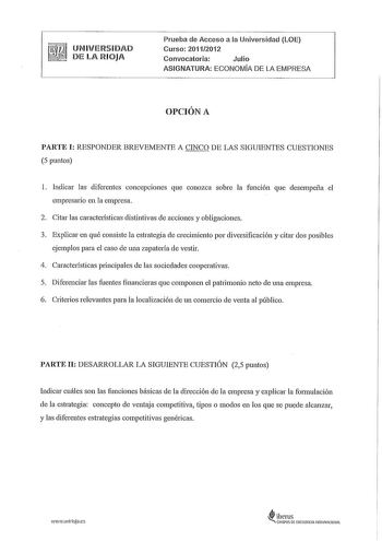 UNIVERSIDAD  DE LA RIOJA Prueba de Acceso a la Universidad LOE Curso 20112012 Convocatoria Julio ASIGNATURA ECONOMÍA DE LA EMPRESA OPCIÓN A PARTE I RESPONDER BREVEMENTE A CINCO DE LAS SIGUIENTES CUESTIONES 5 puntos 1 Indicar las diferentes concepciones que conozca sobre la función que desempeña el empresario en la empresa 2 Citar las características distintivas de acciones y obligaciones 3 Explicar en qué consiste la estrategia de crecimiento por diversificación y citar dos posibles ejemplos pa…