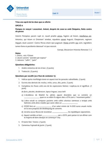 Llatí II Model 1 Triau una opció de les dues que us oferim OPCIÓ A Pompeu és venut i assassinat Antoni després de casarse amb Clepatra lluita contra els perses Interim Pompeius pacem rupit et nauali proelio uictus fugiens ad Asiam interfectus est Antonius qui Asiam et Orientem1 tenebat repudiata sorore Augusti Cleopatram reginam Aegypti duxit uxorem1 Contra Persas etiam ipse pugnauit Primis proeliis eos uicit regrediens tamen fame et pestilentia laborauit3 et ipse recessit Eutropi Breuiarium Hi…