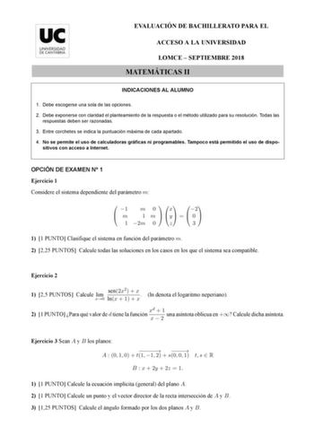 EVALUACIÓN DE BACHILLERATO PARA EL ACCESO A LA UNIVERSIDAD LOMCE  SEPTIEMBRE 2018 MATEMÁTICAS II INDICACIONES AL ALUMNO 1 Debe escogerse una sola de las opciones 2 Debe exponerse con claridad el planteamiento de la respuesta o el método utilizado para su resolución Todas las respuestas deben ser razonadas 3 Entre corchetes se indica la puntuación máxima de cada apartado 4 No se permite el uso de calculadoras gráficas ni programables Tampoco está permitido el uso de dispo sitivos con acceso a In…