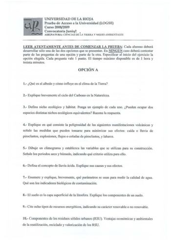 UNIVERSIDAD DE LA RIOJA Prueba de Acceso a la Universidad LOGSE Curso 20082009 Convocatoria Juniot  ASIGNATURA CIENCIAS DE LA TIERRA Y MEDIO AMBIENTA LES LEER ATENTAMENTE ANTES DE COMENZAR LA PRUEBA Cada alumno deberá desarrollar sólo una de las dos opciones que se presentan En NINGÚN caso deberá contestar parte de las preguntas de una opción y parte de la otra Especificar al inicio del ejercicio la opción elegida Cada pregunta vale 1 punto El tiempo máximo disponible es de 1 hora y treinta min…