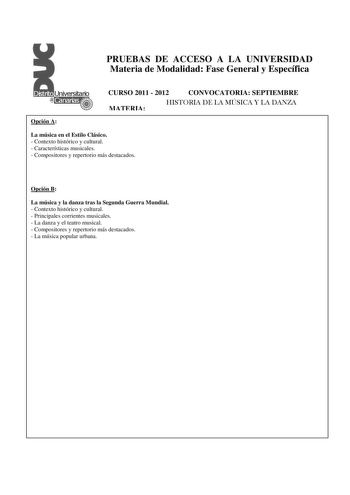 PRUEBAS DE ACCESO A LA UNIVERSIDAD Materia de Modalidad Fase General y Específica CURSO 2011  2012 CONVOCATORIA SEPTIEMBRE MATERIA HISTORIA DE LA MÚSICA Y LA DANZA Opción A La música en el Estilo Clásico  Contexto histórico y cultural  Características musicales  Compositores y repertorio más destacados Opción B La música y la danza tras la Segunda Guerra Mundial  Contexto histórico y cultural  Principales corrientes musicales  La danza y el teatro musical  Compositores y repertorio más destacad…