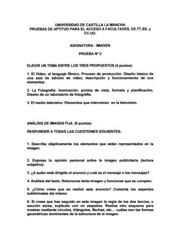 UNIVERSIDAD DE CASTILLA LA MANCHA PRUEBAS DE APTITUD PARA EL ACCESO A FACULTACES EETTSS y ccuu ASIGNATURA  IMAGEN PRUEBAN 2 ELEGIR UN TEMA ENTRE LOS TRES PROPUESTOS 4 puntos 1 El Vídeo el lenguaje fílmico Proceso de producción Diseño básico de una sala de edición de vídeo descripción y funcionamiento de sus elementos 2 La Fotografía iluminación puntos de vista formato y planificación Diseño de un laboratorio de fotografía 3 El medio televisivo Elementos que intervienen en la televisión ANÁLISIS…