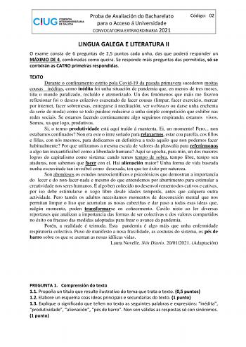 Proba de Avaliación do Bacharelato para o Acceso á Universidade CONVOCATORIA EXTRAORDINARIA 2021 Código 02 LINGUA GALEGA E LITERATURA II O exame consta de 6 preguntas de 25 puntos cada unha das que poderá responder un MÁXIMO DE 4 combinadas como queira Se responde máis preguntas das permitidas só se corrixirán as CATRO primeiras respondidas TEXTO Durante o confinamento estrito pola Covid19 da pasada primavera sucederon moitas cousas inéditas como inédita foi unha situación de pandemia que en me…