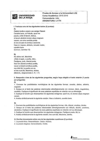 ifi1 UNIVERSIDAD  DELARIOJA Prueba de Acceso a la Universidad LOE Curso Académico 2015w2016 Convocatoria Julio ASIGNATURA LATIN l Traduzca uno de los siguientes textos 5 puntos A Catulo invfta a cenar a su amigo Fabulo Cenabis bene mi Fabulle apud me paucis si tibi di favent diebus si tecum attuleris bonam atque magnam cenam non sine candida puella et vino et sale et omnibus cachinnis Haec si inquam attuleris venuste noster cenabis bene CATULO Germina 13 8 No debes reír Maximina Ride si sapis o…