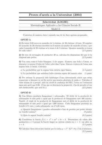 Proves daccés a la Universitat 2004 Selectivitat LOGSE Matemtiques Aplicades a les Cincies Socials II Model 3 Contestau de manera clara i raonada una de les dues opcions proposades OPCIÓ A 1 Es tenen 920 euros en monedes de 5 cntims de 20 cntims i deuro El nombre de monedes de 20 cntims excedeix en 6 unitats al nombre de monedes deuro i per cada 3 monedes de 20 cntims sen tenen 4 de 5 cntims Quantes monedes es tenen de cada valor 25 punts 2 De tots els rectangles de perímetre 20 m calculau les …