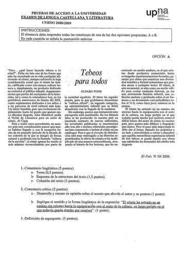 PRUEBAS DE ACCESO A LA UNIVERSIDAD EXAMEN DE LENGUA CASTELLANA Y LITERATURA CURSO 20082009 upJt Nrnao Uibniuloluo INSTRUCCIONES El alumnoa debe responder todas las cuestiones de una de las dos opciones propuestas A o B En cada cuestión se señala la puntuación máxima OPCIÓN A Pero qué haces leyendo tebeos a tu edad Debe ser ésta una de las frases que JTebeos contrado un medio maduro en el qúe existen desde productos comerciales hasta más ha escuchado en su vida cualquier afi donado al cómic siem…