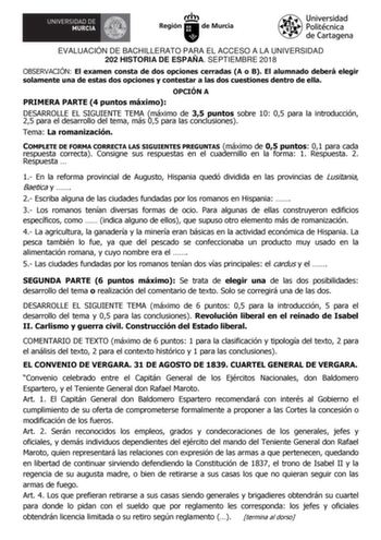 EVALUACIÓN DE BACHILLERATO PARA EL ACCESO A LA UNIVERSIDAD 202 HISTORIA DE ESPAÑA SEPTIEMBRE 2018 OBSERVACIÓN El examen consta de dos opciones cerradas A o B El alumnado deberá elegir solamente una de estas dos opciones y contestar a las dos cuestiones dentro de ella OPCIÓN A PRIMERA PARTE 4 puntos máximo DESARROLLE EL SIGUIENTE TEMA máximo de 35 puntos sobre 10 05 para la introducción 25 para el desarrollo del tema más 05 para las conclusiones Tema La romanización COMPLETE DE FORMA CORRECTA LA…