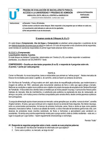 PRUEBA DE EVALUACIÓN DE BACHILLERATO PARA EL ACCESO A LA UNIVERSIDAD Y PRUEBAS DE ADMISIÓN ANDALUCÍA CEUTA MELILLA y CENTROS en MARRUECOS CONVOCATORIA ORDINARIA CURSO 20212022 LENGUA EXTRANJERA PORTUGUÉS ADMISIÓN Instrucciones a Duración 1 hora y 30 minutos b Este examen consta de varios bloques Debe responder a las preguntas que se indican en cada uno c La puntuación está indicada en cada uno de los apartados d No está permitido el uso de diccionario El examen consta de 3 Bloques A B y C En ca…