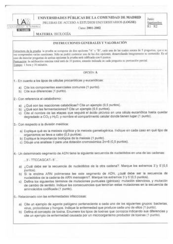 UNIVERSIDADES PÚBLICAS DE LA COIIUNIDAD DE l1ADRID PRUEBAS DE ACCESO A ESTUDIOS UNIVERSITARJOS LOGSE UIVHSl lD lIONOMA 1 Curso 20012002 MATERIA BIOLOGÍA Junio Septiembre RI R2 INSTRUCCIONES GENERALES Y VALORACIÓN Estmcnira de la prueba la prueba se compone de dos opciones A y B cada una de las cuales consta de S preguntas que a su vez comprenden arias cuestiones Sólo se podrá contestar una de las dos opciones desarrollando integramente su contenido En el caso de mezclar preguntas de ambas opcio…