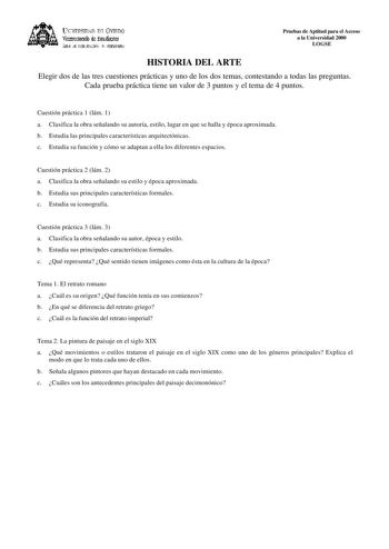 lKIVERSIDAD D vlllDO ViCC1rotrado de Esudiait ÁEilc JE D11EJIJAléN JtlT1ERSIItRIA HISTORIA DEL ARTE Pruebas de Aptitud para el Acceso a la Universidad 2000 LOGSE Elegir dos de las tres cuestiones prácticas y uno de los dos temas contestando a todas las preguntas Cada prueba práctica tiene un valor de 3 puntos y el tema de 4 puntos Cuestión práctica 1 lám 1 a Clasifica la obra señalando su autoría estilo lugar en que se halla y época aproximada b Estudia las principales características arquitect…