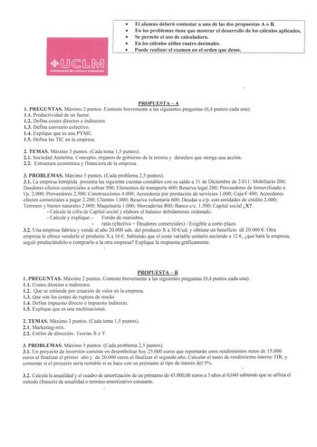 El alumno deberá contestar a una de las dos propuestas A o B  En los problemas tiene que mostrar el desarrollo de los cálculos aplicados  Se permite el uso de calculadora  En los cálculos utilice cuatro decimales  Puede realizar el examen en el orden que desee PROPUESTA  A 1 PREGUNTAS Máximo 2 puntos Conteste brevemente a las siguientes preguntas 04 puntos cada una  11 Productividad de un factor 12 Defina costes directos e indirectos 13 Defina convenio colectivo 14 Explique que es una PYME 15 D…