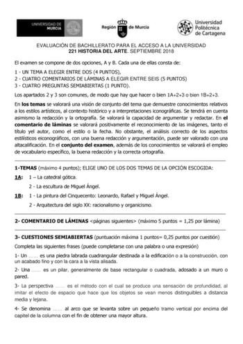 EVALUACIÓN DE BACHILLERATO PARA EL ACCESO A LA UNIVERSIDAD 221 HISTORIA DEL ARTE SEPTIEMBRE 2018 El examen se compone de dos opciones A y B Cada una de ellas consta de 1  UN TEMA A ELEGIR ENTRE DOS 4 PUNTOS 2  CUATRO COMENTARIOS DE LÁMINAS A ELEGIR ENTRE SEIS 5 PUNTOS 3  CUATRO PREGUNTAS SEMIABIERTAS 1 PUNTO Los apartados 2 y 3 son comunes de modo que hay que hacer o bien 1A23 o bien 1B23 En los temas se valorará una visión de conjunto del tema que demuestre conocimientos relativos a los estilo…