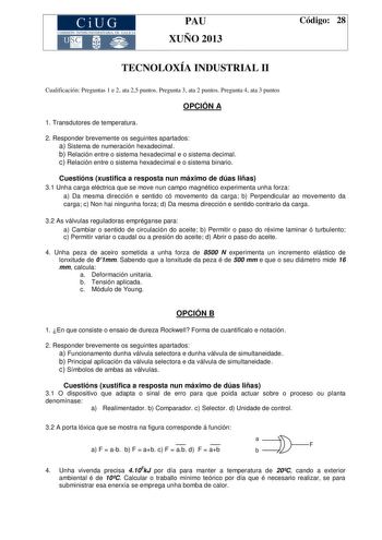 CiUG COMIS IÓN INTERUNIVERSITAR IA DE GALICIA PAU XUÑO 2013 Código 28 TECNOLOXÍA INDUSTRIAL II Cualificación Preguntas 1 e 2 ata 25 puntos Pregunta 3 ata 2 puntos Pregunta 4 ata 3 puntos OPCIÓN A 1 Transdutores de temperatura 2 Responder brevemente os seguintes apartados a Sistema de numeración hexadecimal b Relación entre o sistema hexadecimal e o sistema decimal c Relación entre o sistema hexadecimal e o sistema binario Cuestións xustifica a resposta nun máximo de dúas liñas 31 Unha carga elé…