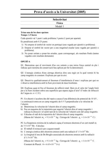 Prova daccés a la Universitat 2005 Selectivitat Física Model 1 Triau una de les dues opcions Temps 15 hores Cada qestió val 1 punt i cada problema 3 punts 1 punt per apartat Es penalitzar amb 025 punts 1 No emprar el símbol de vector on pertoqui una vegada per qestió o problema 2 Emprar el símbol de vector per a una magnitud escalar una vegada per qestió o problema 3 No posar unitats o posarles errades quan correspongui als resultats finals tantes vegades com resultats demanats OPCIÓ A Q1 Demos…